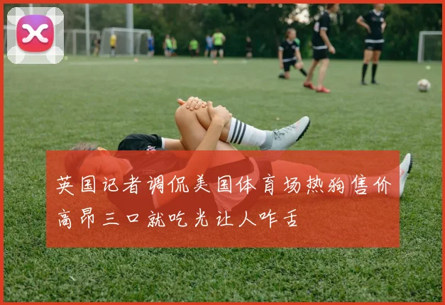 英国记者调侃美国体育场热狗售价高昂三口就吃光让人咋舌