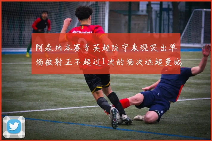 阿森纳本赛季英超防守表现突出单场被射正不超过1次的场次远超曼城