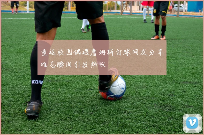 重返校园偶遇詹姆斯打球网友分享难忘瞬间引发热议