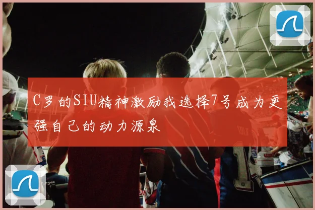 C罗的SIU精神激励我选择7号成为更强自己的动力源泉