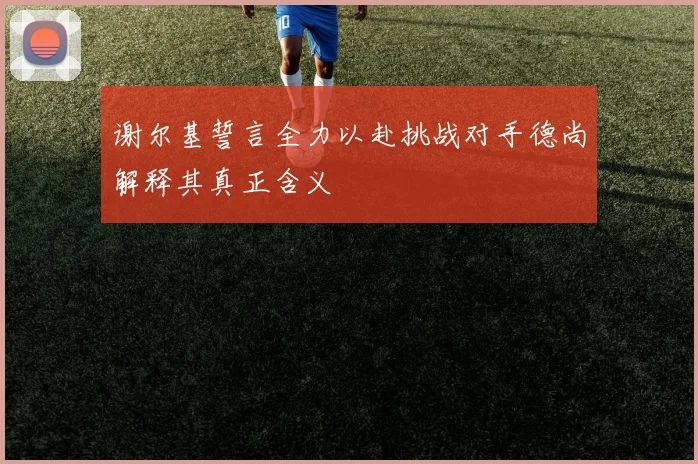谢尔基誓言全力以赴挑战对手德尚解释其真正含义