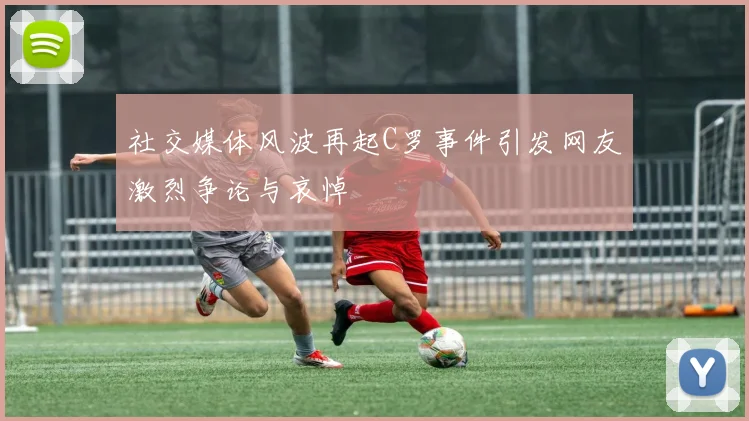 社交媒体风波再起C罗事件引发网友激烈争论与哀悼