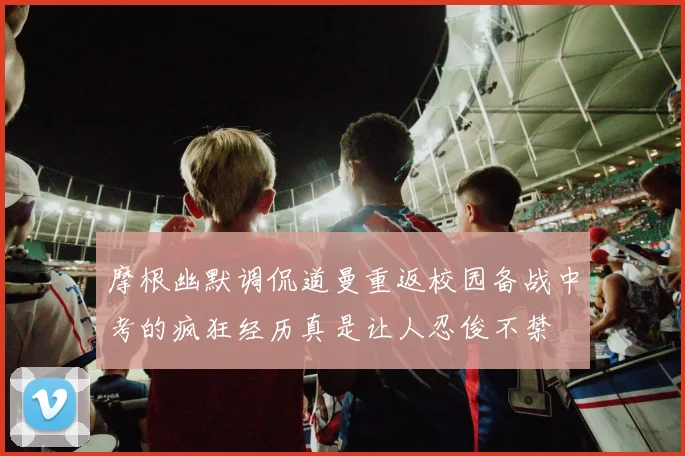 摩根幽默调侃道曼重返校园备战中考的疯狂经历真是让人忍俊不禁