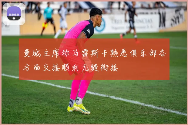 曼城主席称马雷斯卡熟悉俱乐部各方面交接顺利无缝衔接