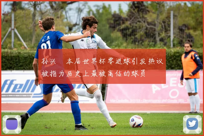 孙兴慜本届世界杯零进球引发热议被指为历史上最被高估的球员