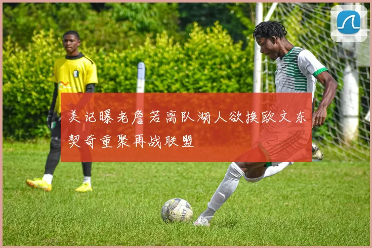 美记曝老詹若离队湖人欲换欧文东契奇重聚再战联盟