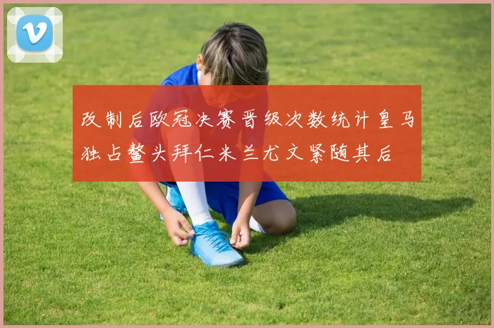 改制后欧冠决赛晋级次数统计皇马独占鳌头拜仁米兰尤文紧随其后