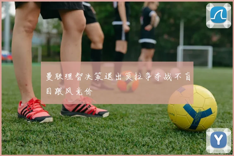 曼联理智决策退出莫拉争夺战不盲目跟风竞价
