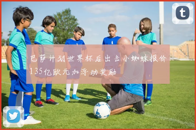 巴萨计划世界杯后出击小蜘蛛报价135亿欧元加浮动奖励