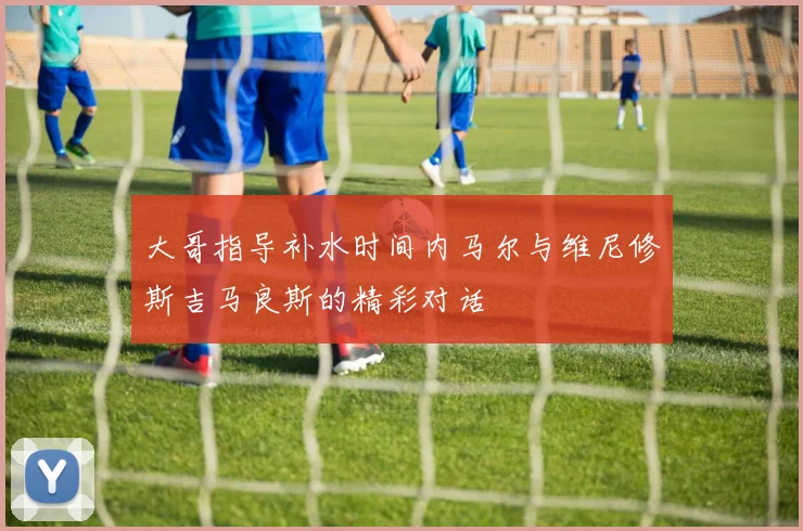 大哥指导补水时间内马尔与维尼修斯吉马良斯的精彩对话