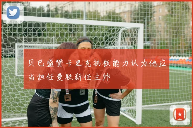 贝巴盛赞卡里克执教能力认为他应当担任曼联新任主帅