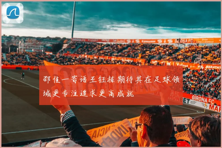 邵佳一寄语王钰栋期待其在足球领域更专注追求更高成就