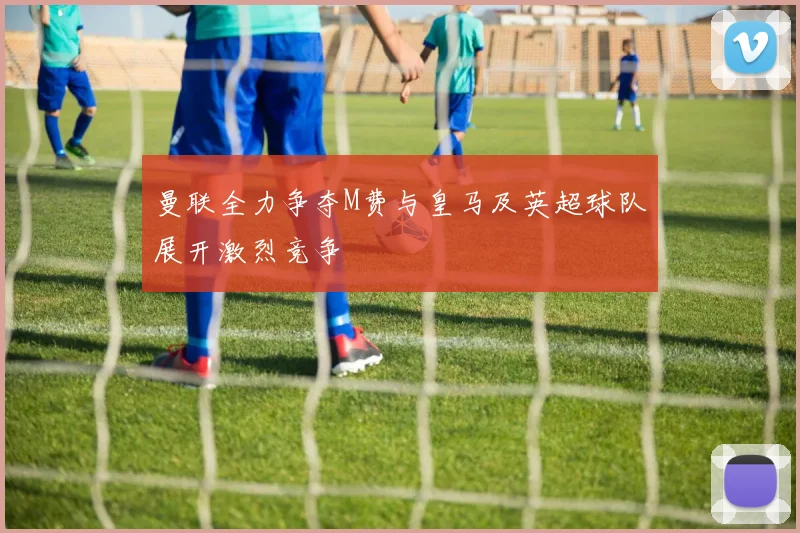 曼联全力争夺M费与皇马及英超球队展开激烈竞争