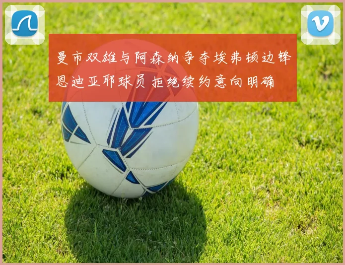 曼市双雄与阿森纳争夺埃弗顿边锋恩迪亚耶球员拒绝续约意向明确