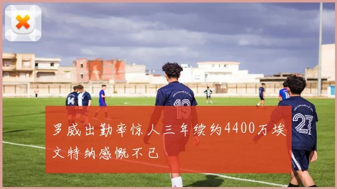 罗威出勤率惊人三年续约4400万埃文特纳感慨不已