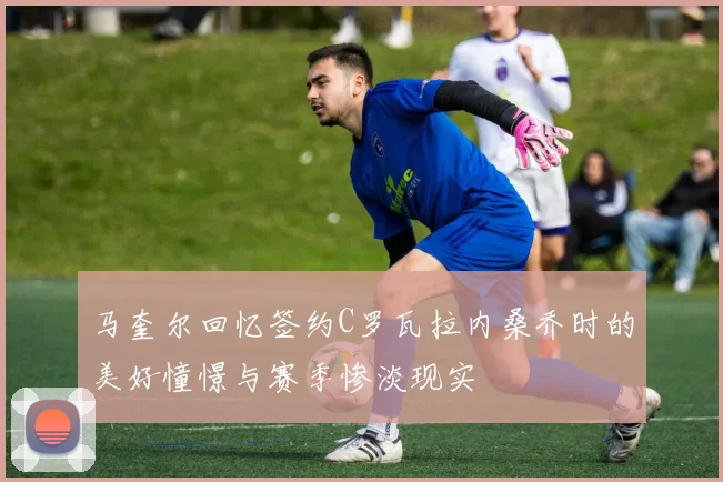 马奎尔回忆签约C罗瓦拉内桑乔时的美好憧憬与赛季惨淡现实