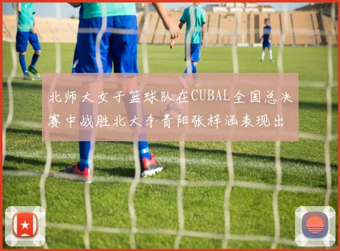 北师大女子篮球队在CUBAL全国总决赛中战胜北大李青阳张梓涵表现出色助力胜利