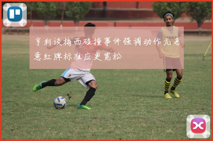 亨利谈梅西碰撞事件强调动作无恶意红牌标准应更宽松